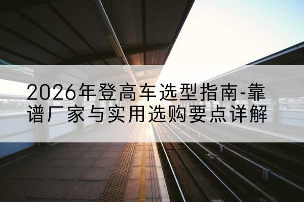 饶阳登高车厂家推荐-2026年登高车选型指南-靠谱厂家与实用选购要点详解