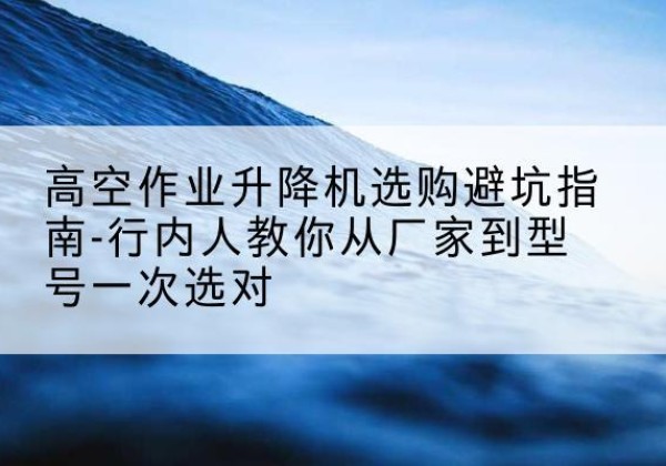 饶阳升降平台厂家-高空作业升降机选购避坑指南-行内人教你从厂家到型号一次选对