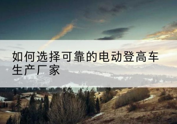 饶阳电动登高车厂家-如何选择可靠的电动登高车生产厂家