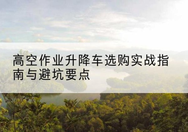 饶阳升降车怎么选-高空作业升降车选购实战指南与避坑要点
