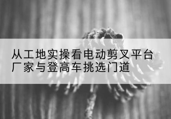 饶阳电动剪叉升降平台厂家-从工地实操看电动剪叉平台厂家与登高车挑选门道