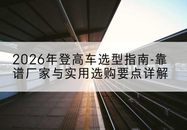 饶阳登高车厂家推荐-2026年登高车选型指南-靠谱厂家与实用选购要点详解